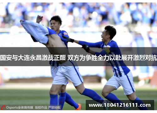 国安与大连永昌激战正酣 双方为争胜全力以赴展开激烈对抗