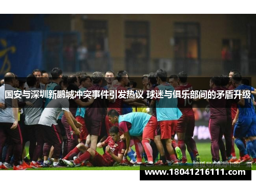 国安与深圳新鹏城冲突事件引发热议 球迷与俱乐部间的矛盾升级